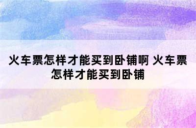 火车票怎样才能买到卧铺啊 火车票怎样才能买到卧铺